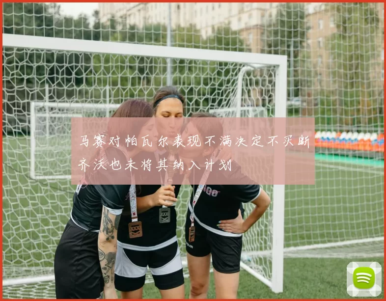 马赛对帕瓦尔表现不满决定不买断齐沃也未将其纳入计划
