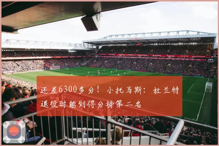 还差6300多分！小托马斯：杜兰特退役时能到得分榜第二名