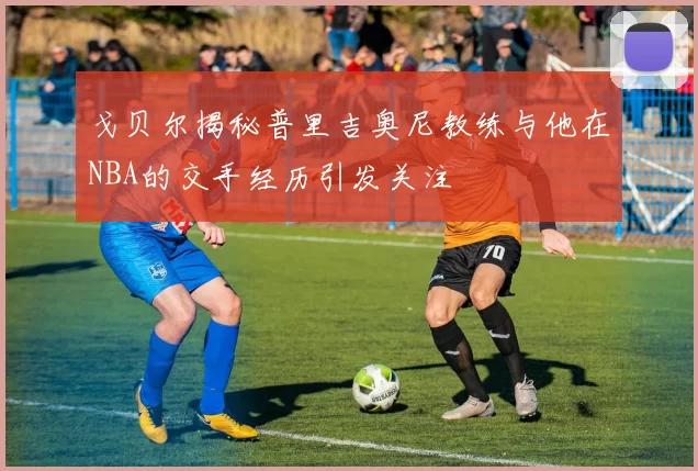 戈贝尔揭秘普里吉奥尼教练与他在NBA的交手经历引发关注