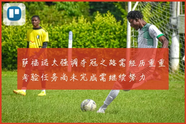 萨福诺夫强调夺冠之路需经历重重考验任务尚未完成需继续努力