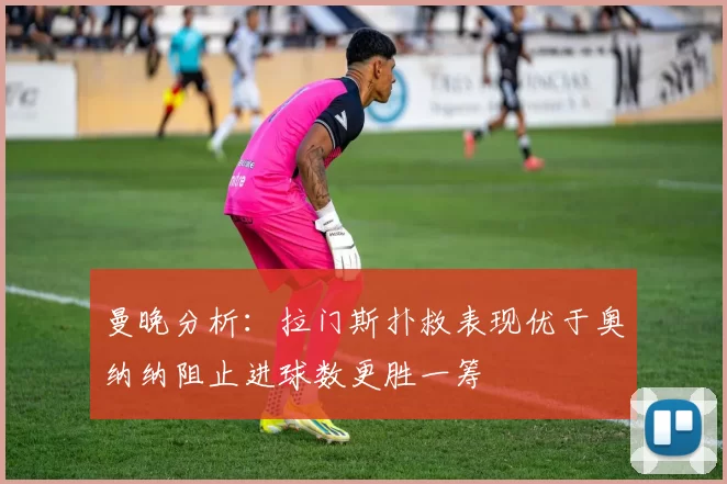 曼晚分析：拉门斯扑救表现优于奥纳纳阻止进球数更胜一筹