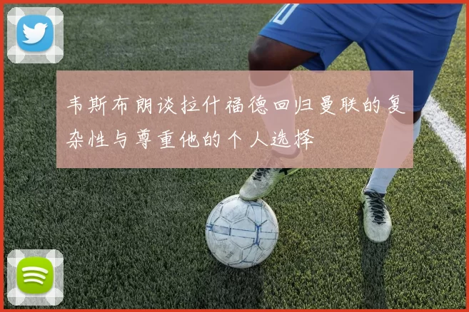 韦斯布朗谈拉什福德回归曼联的复杂性与尊重他的个人选择