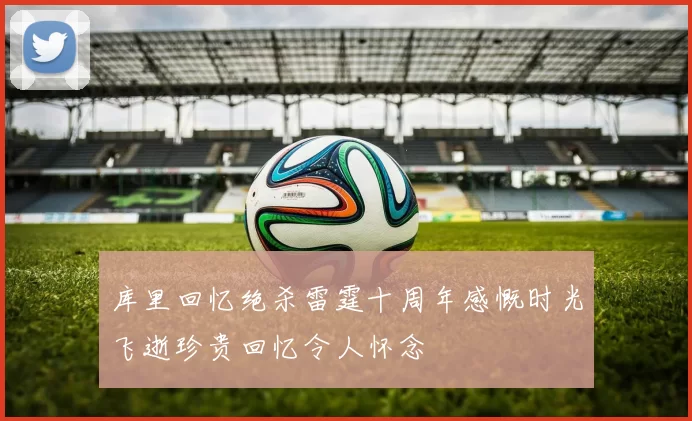 库里回忆绝杀雷霆十周年感慨时光飞逝珍贵回忆令人怀念
