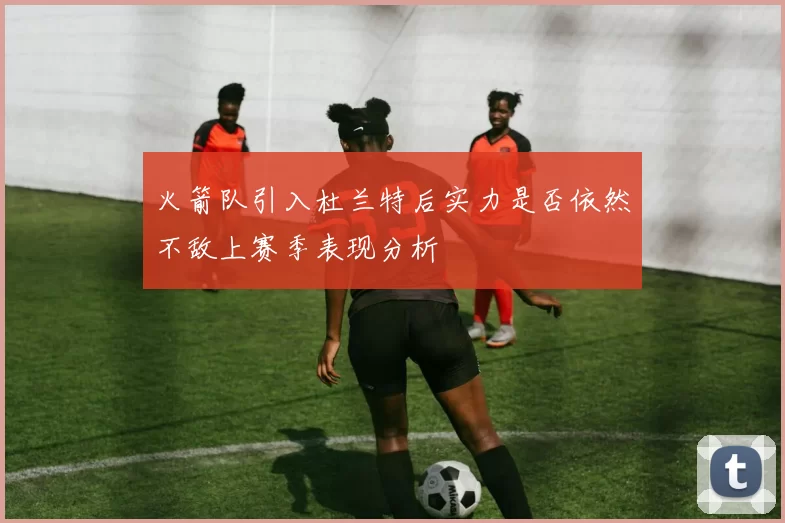 火箭队引入杜兰特后实力是否依然不敌上赛季表现分析