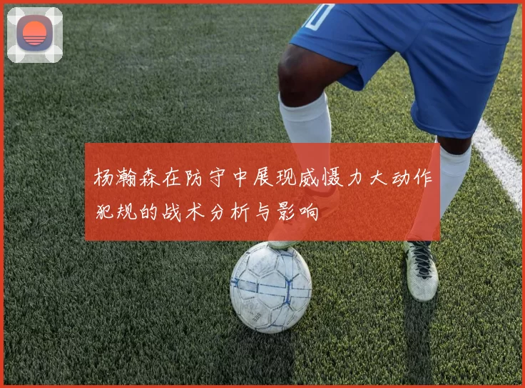 杨瀚森在防守中展现威慑力大动作犯规的战术分析与影响