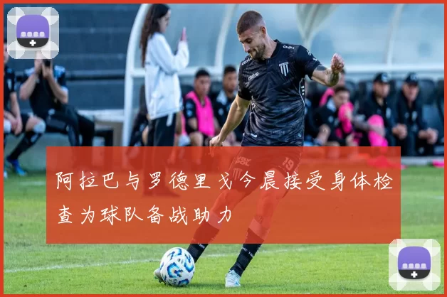 阿拉巴与罗德里戈今晨接受身体检查为球队备战助力