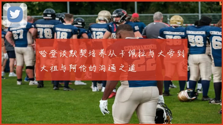 哈登谈默契培养从卡佩拉与大帝到大祖与阿伦的沟通之道