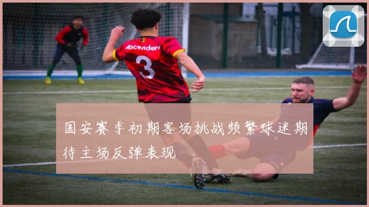 国安赛季初期客场挑战频繁球迷期待主场反弹表现