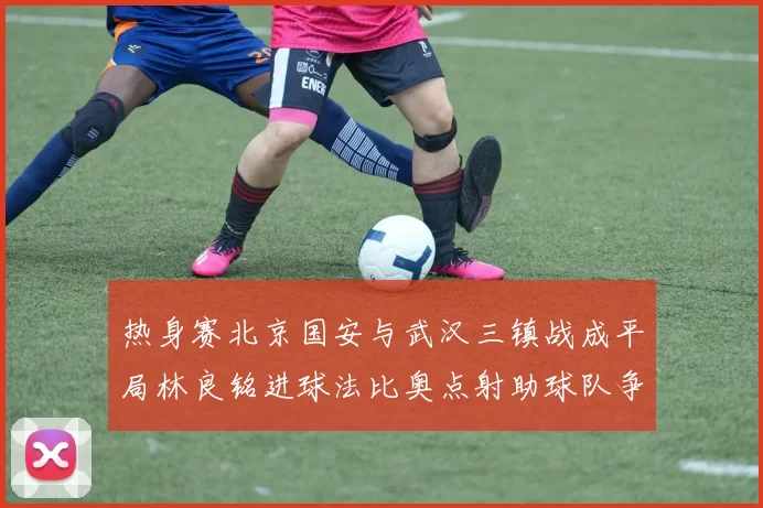 热身赛北京国安与武汉三镇战成平局林良铭进球法比奥点射助球队争平