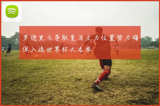 罗德里戈争取皇马主力位置努力确保入选世界杯大名单