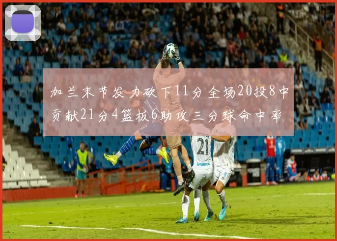 加兰末节发力砍下11分全场20投8中贡献21分4篮板6助攻三分球命中率高达375