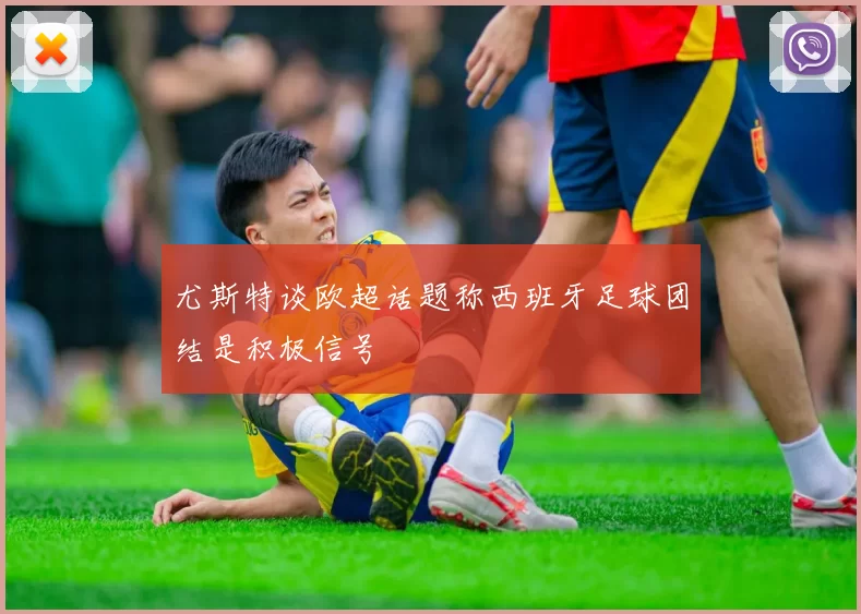 尤斯特谈欧超话题称西班牙足球团结是积极信号