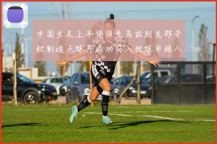 中国女足上半场领先乌兹别克邵子钦制造点球并成功罚入控球率超八成