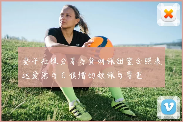 妻子社媒分享与费利佩甜蜜合照表达爱意与日俱增的钦佩与尊重