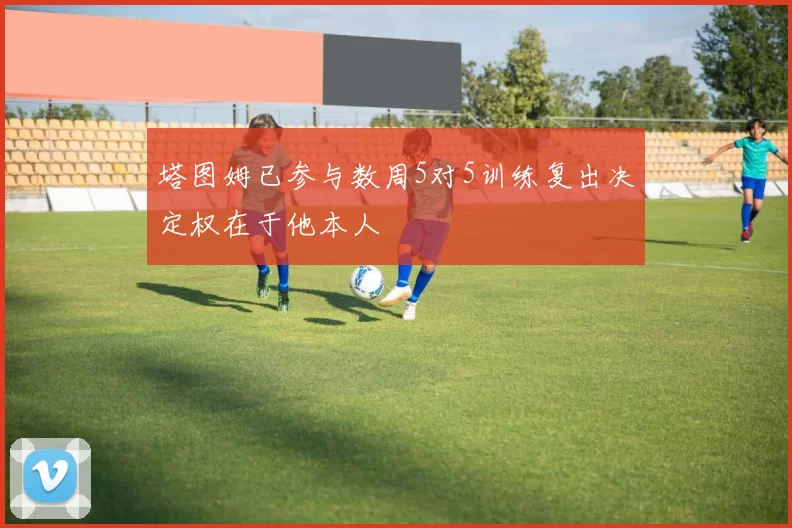 塔图姆已参与数周5对5训练复出决定权在于他本人