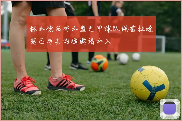 林加德或将加盟巴甲球队佩雷拉透露已与其沟通邀请加入